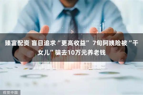 臻富配资 盲目追求“更高收益” 7旬阿姨险被“干女儿”骗去10万元养老钱
