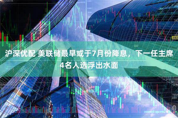 沪深优配 美联储最早或于7月份降息，下一任主席4名人选浮出水面