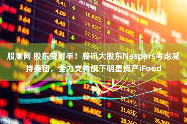 股顺网 股东变对手！腾讯大股东Naspers考虑减持美团，全力支持旗下明星资产iFood