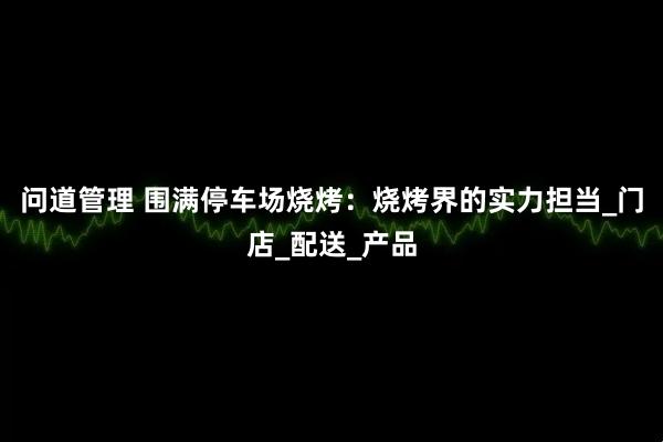 问道管理 围满停车场烧烤：烧烤界的实力担当_门店_配送_产品