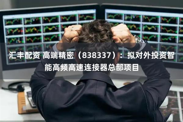 汇丰配资 高端精密（838337）：拟对外投资智能高频高速连接器总部项目