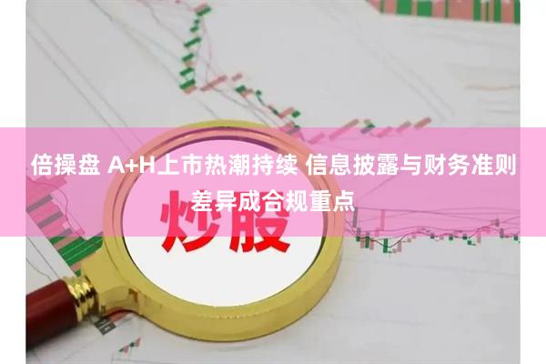 倍操盘 A+H上市热潮持续 信息披露与财务准则差异成合规重点