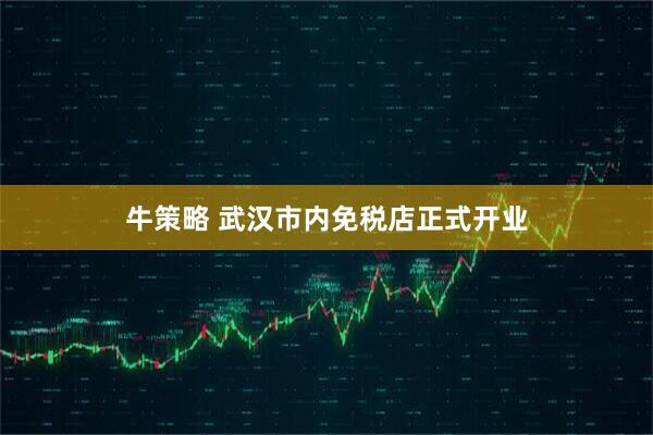 牛策略 武汉市内免税店正式开业