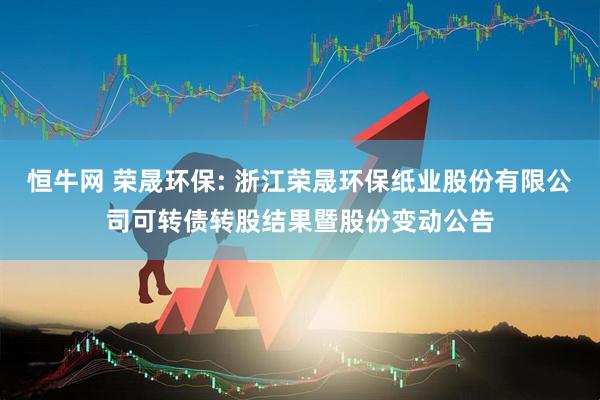恒牛网 荣晟环保: 浙江荣晟环保纸业股份有限公司可转债转股结果暨股份变动公告