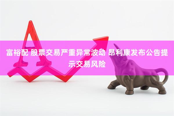 富裕配 股票交易严重异常波动 昂利康发布公告提示交易风险