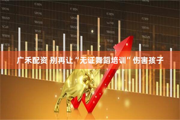 广禾配资 别再让“无证舞蹈培训”伤害孩子
