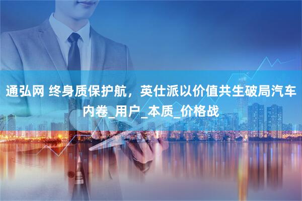通弘网 终身质保护航，英仕派以价值共生破局汽车内卷_用户_本质_价格战