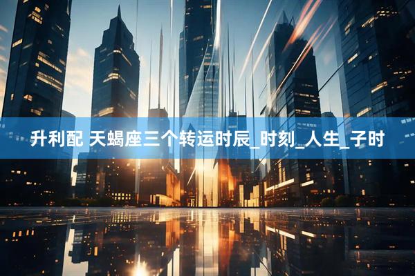 升利配 天蝎座三个转运时辰_时刻_人生_子时