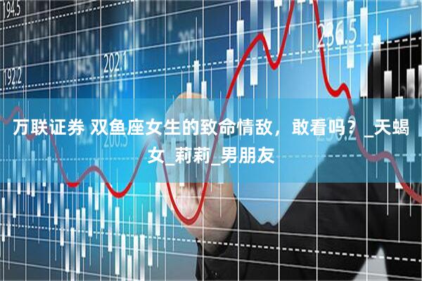 万联证券 双鱼座女生的致命情敌，敢看吗？_天蝎女_莉莉_男朋友
