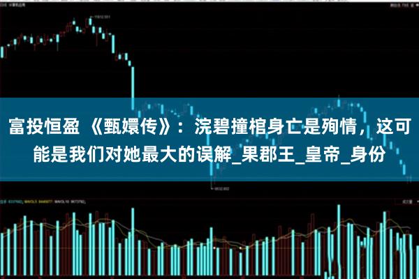 富投恒盈 《甄嬛传》：浣碧撞棺身亡是殉情，这可能是我们对她最大的误解_果郡王_皇帝_身份