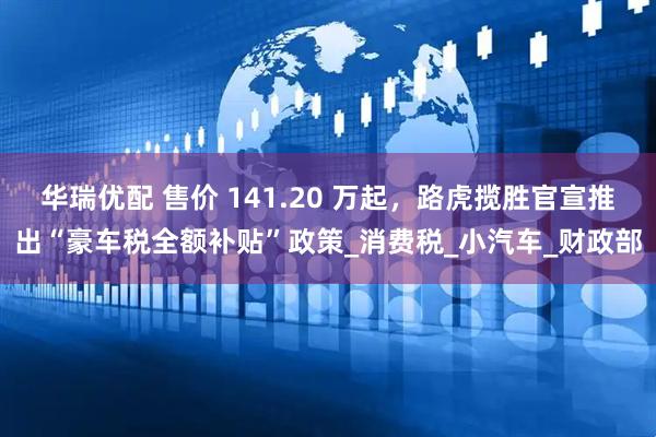 华瑞优配 售价 141.20 万起，路虎揽胜官宣推出“豪车税全额补贴”政策_消费税_小汽车_财政部