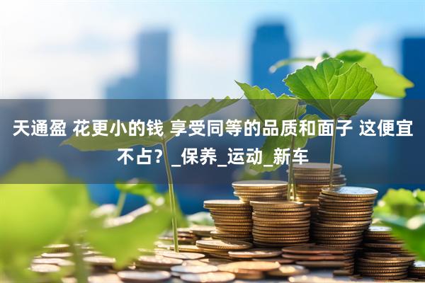 天通盈 花更小的钱 享受同等的品质和面子 这便宜不占？_保养_运动_新车