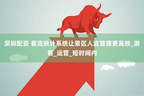 深圳配资 客流统计系统让景区人流管理更高效_游客_运营_短时间内