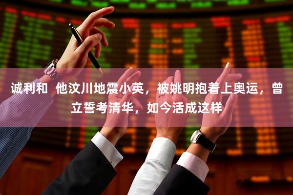诚利和  他汶川地震小英，被姚明抱着上奥运，曾立誓考清华，如今活成这样