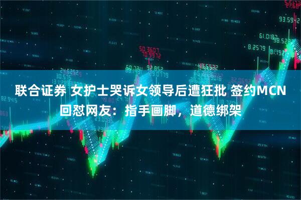 联合证券 女护士哭诉女领导后遭狂批 签约MCN回怼网友：指手画脚，道德绑架
