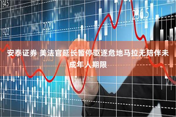安泰证券 美法官延长暂停驱逐危地马拉无陪伴未成年人期限