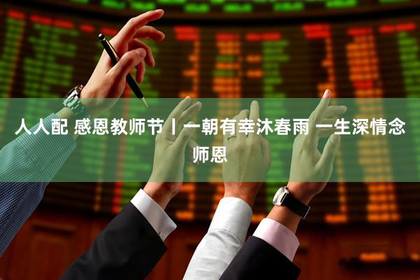 人人配 感恩教师节丨一朝有幸沐春雨 一生深情念师恩