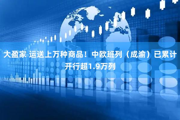 大盈家 运送上万种商品！中欧班列（成渝）已累计开行超1.9万列