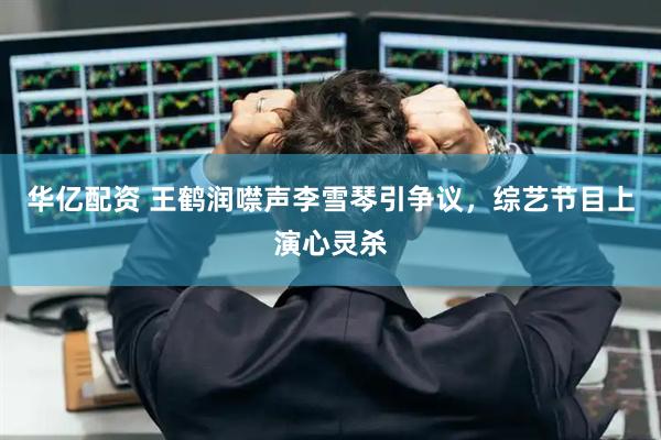 华亿配资 王鹤润噤声李雪琴引争议，综艺节目上演心灵杀