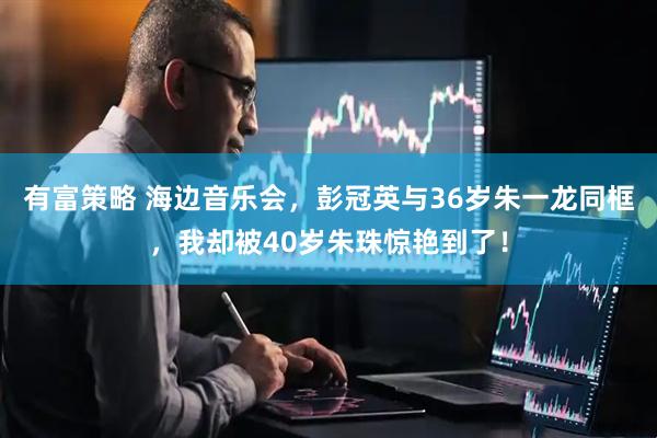 有富策略 海边音乐会，彭冠英与36岁朱一龙同框，我却被40岁朱珠惊艳到了！