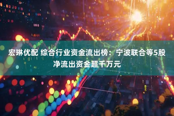 宏琳优配 综合行业资金流出榜：宁波联合等5股净流出资金超千万元