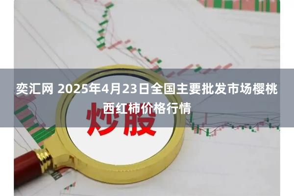 奕汇网 2025年4月23日全国主要批发市场樱桃西红柿价格行情