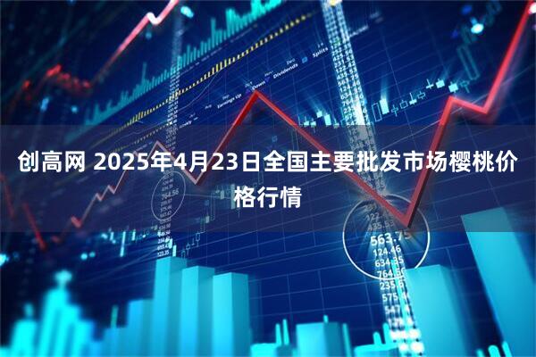 创高网 2025年4月23日全国主要批发市场樱桃价格行情
