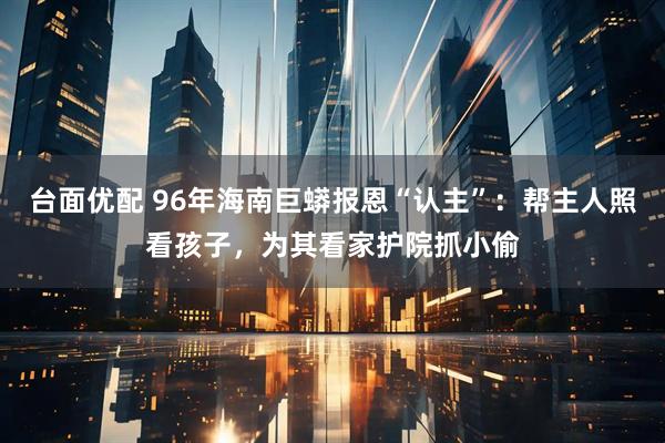 台面优配 96年海南巨蟒报恩“认主”：帮主人照看孩子，为其看家护院抓小偷