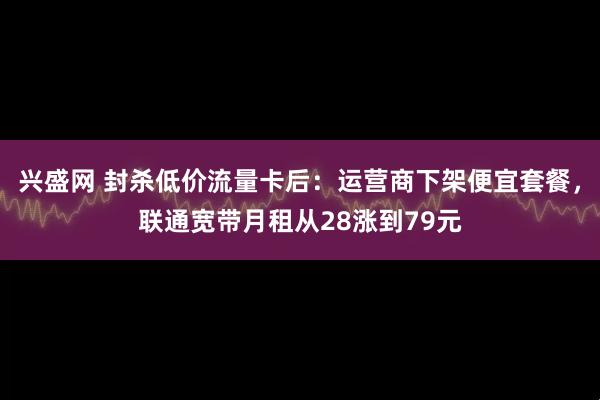 兴盛网 封杀低价流量卡后:运营商下架便宜套餐,联通宽带月租从28涨到79元