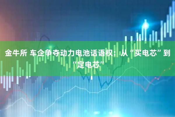 金牛所 车企争夺动力电池话语权:从“买电芯”到“定电芯”